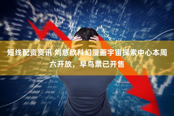 短线配资资讯 刘慈欣科幻漫画宇宙探索中心本周六开放，早鸟票已开售