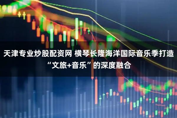 天津专业炒股配资网 横琴长隆海洋国际音乐季打造“文旅+音乐”的深度融合
