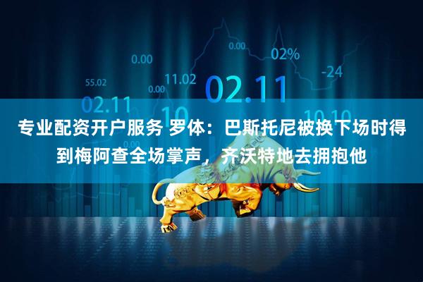 专业配资开户服务 罗体：巴斯托尼被换下场时得到梅阿查全场掌声，齐沃特地去拥抱他