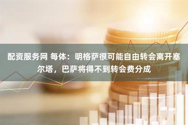 配资服务网 每体：明格萨很可能自由转会离开塞尔塔，巴萨将得不到转会费分成