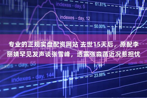 专业的正规实盘配资网站 去世15天后，原配李丽婧罕见发声谈张雪峰，透露张淼菡近况惹担忧