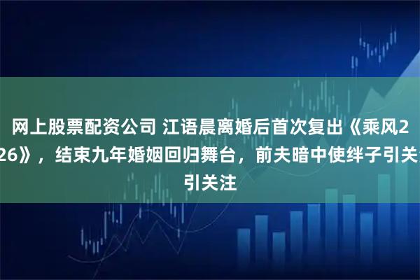 网上股票配资公司 江语晨离婚后首次复出《乘风2026》，结束九年婚姻回归舞台，前夫暗中使绊子引关注