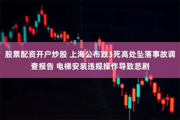股票配资开户炒股 上海公布致3死高处坠落事故调查报告 电梯安装违规操作导致悲剧