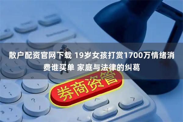 散户配资官网下载 19岁女孩打赏1700万情绪消费谁买单 家庭与法律的纠葛
