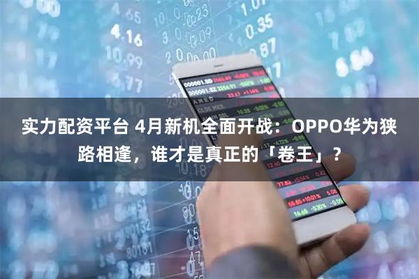 实力配资平台 4月新机全面开战：OPPO华为狭路相逢，谁才是真正的「卷王」？