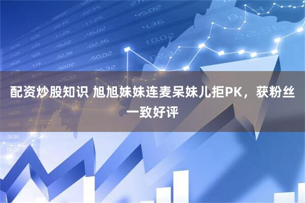 配资炒股知识 旭旭妹妹连麦呆妹儿拒PK，获粉丝一致好评