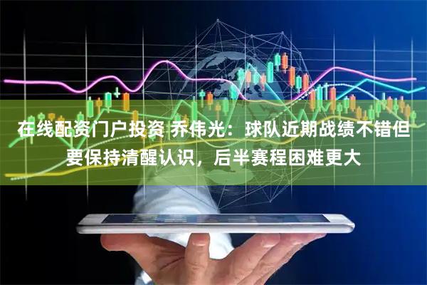 在线配资门户投资 乔伟光：球队近期战绩不错但要保持清醒认识，后半赛程困难更大
