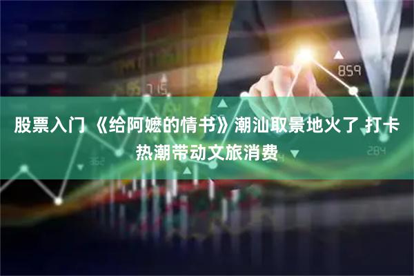 股票入门 《给阿嬷的情书》潮汕取景地火了 打卡热潮带动文旅消费