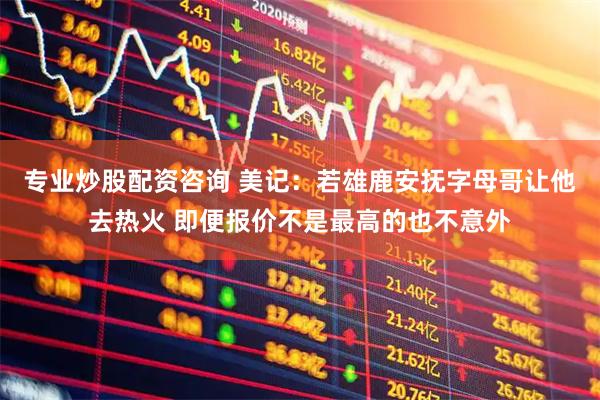 专业炒股配资咨询 美记：若雄鹿安抚字母哥让他去热火 即便报价不是最高的也不意外