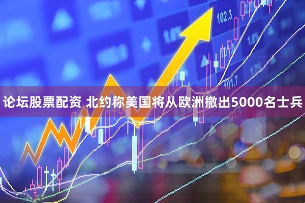 论坛股票配资 北约称美国将从欧洲撤出5000名士兵