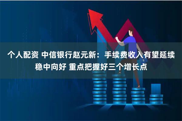 个人配资 中信银行赵元新：手续费收入有望延续稳中向好 重点把握好三个增长点