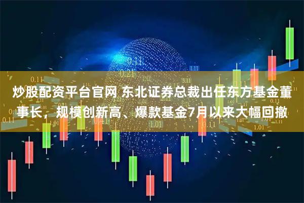 炒股配资平台官网 东北证券总裁出任东方基金董事长，规模创新高、爆款基金7月以来大幅回撤
