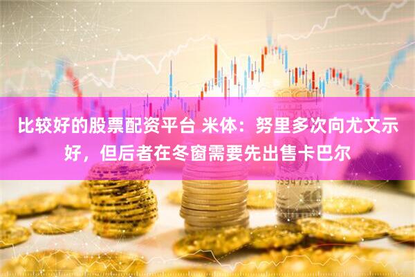 比较好的股票配资平台 米体：努里多次向尤文示好，但后者在冬窗需要先出售卡巴尔