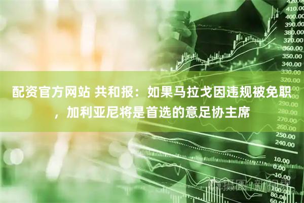 配资官方网站 共和报：如果马拉戈因违规被免职，加利亚尼将是首选的意足协主席